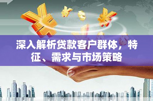 城固深入解析贷款客户群体，特征、需求与市场策略