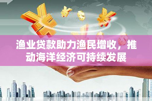 米东渔业贷款助力渔民增收，推动海洋经济可持续发展