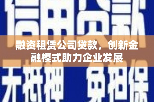 六甲融资租赁公司贷款，创新金融模式助力企业发展